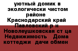 уютный домик в экологически чистом районе - Краснодарский край, Павловский р-н, Новолеушковская ст-ца Недвижимость » Дома, коттеджи, дачи обмен   